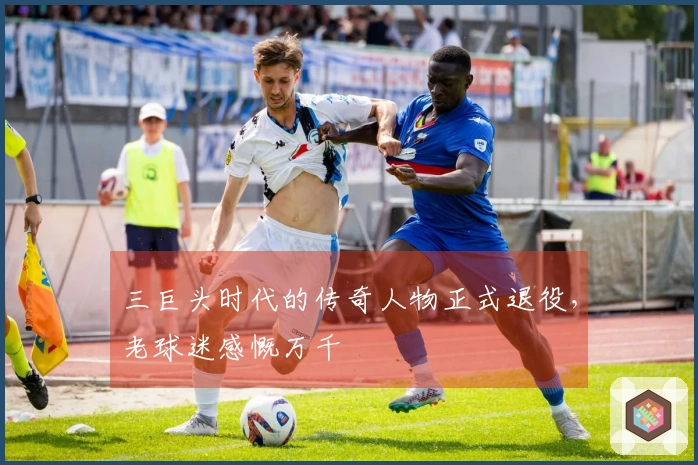 三巨头时代的传奇人物正式退役，老球迷感慨万千