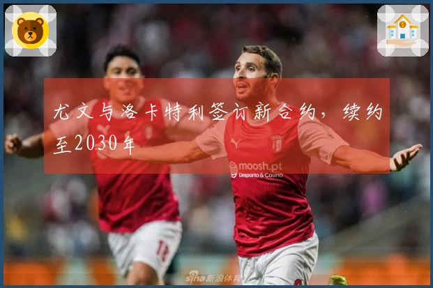 尤文与洛卡特利签订新合约，续约至2030年