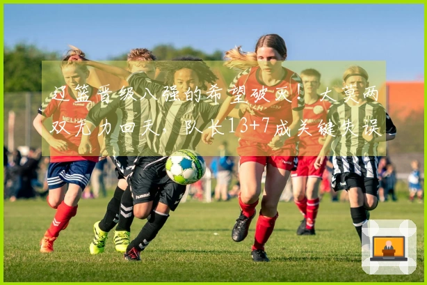 辽篮晋级八强的希望破灭！大莫两双无力回天，队长13+7成关键失误