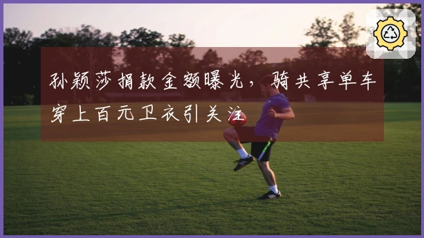 孙颖莎捐款金额曝光，骑共享单车穿上百元卫衣引关注