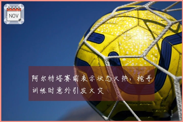 阿尔特塔赛前表示状态火热，枪手训练时意外引发火灾