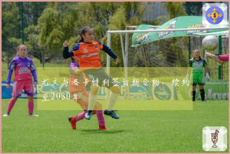 尤文与洛卡特利签订新合约，续约至2030年
