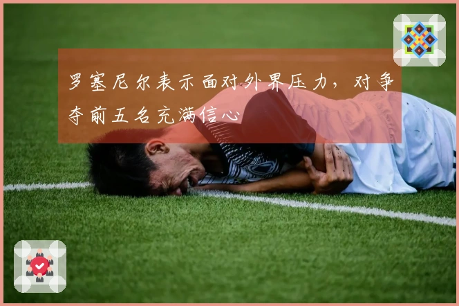 罗塞尼尔表示面对外界压力，对争夺前五名充满信心