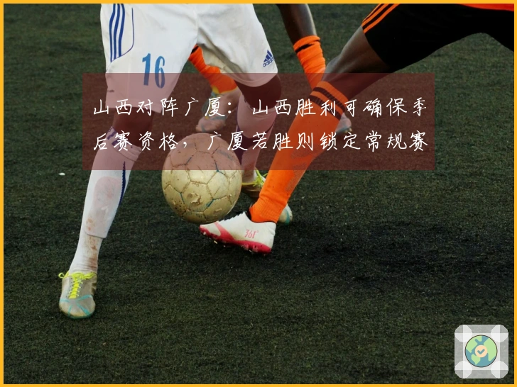 山西对阵广厦：山西胜利可确保季后赛资格，广厦若胜则锁定常规赛第二名