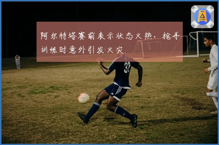 阿尔特塔赛前表示状态火热，枪手训练时意外引发火灾