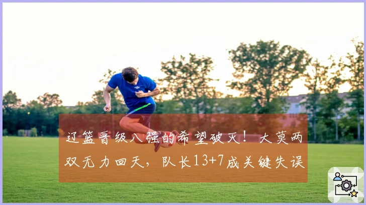 辽篮晋级八强的希望破灭！大莫两双无力回天，队长13+7成关键失误