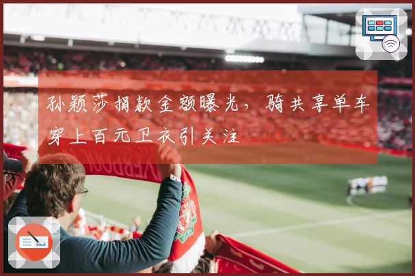 孙颖莎捐款金额曝光，骑共享单车穿上百元卫衣引关注