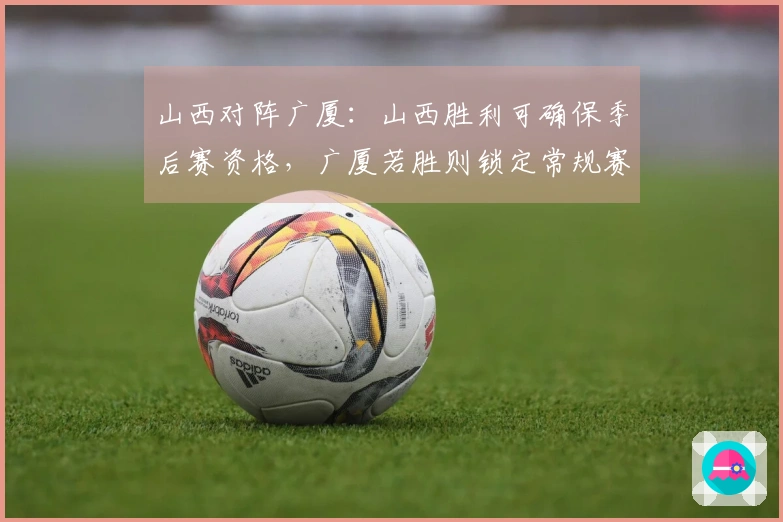 山西对阵广厦：山西胜利可确保季后赛资格，广厦若胜则锁定常规赛第二名