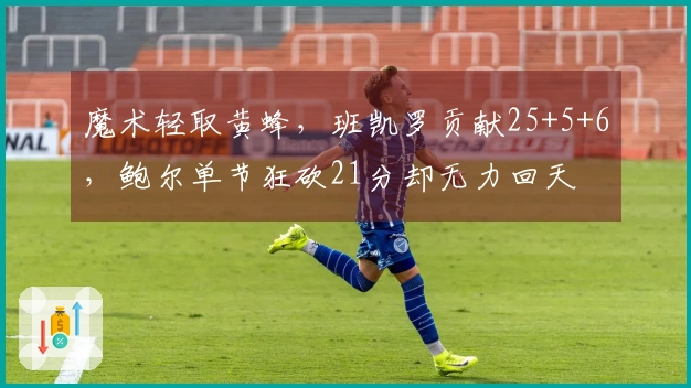 魔术轻取黄蜂，班凯罗贡献25+5+6，鲍尔单节狂砍21分却无力回天