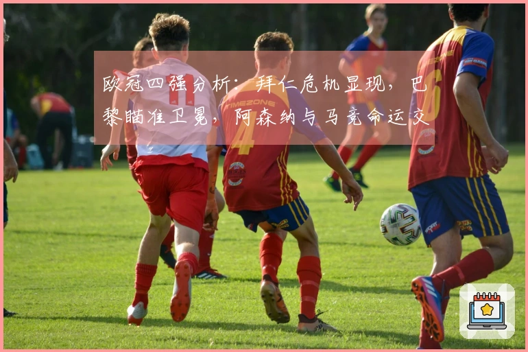 欧冠四强分析：拜仁危机显现，巴黎瞄准卫冕，阿森纳与马竞命运交锋
