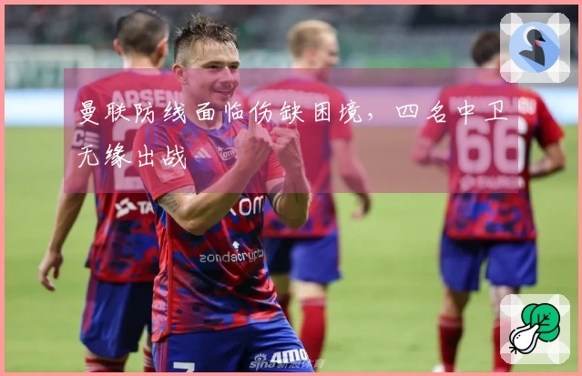 曼联防线面临伤缺困境，四名中卫无缘出战