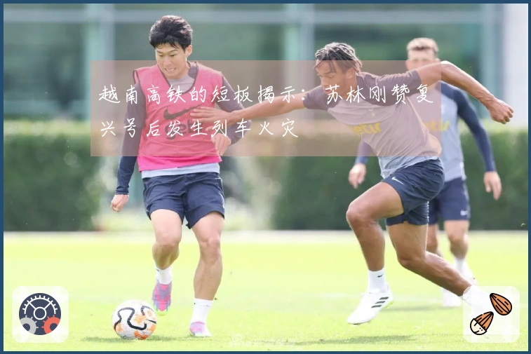 越南高铁的短板揭示：苏林刚赞复兴号后发生列车火灾